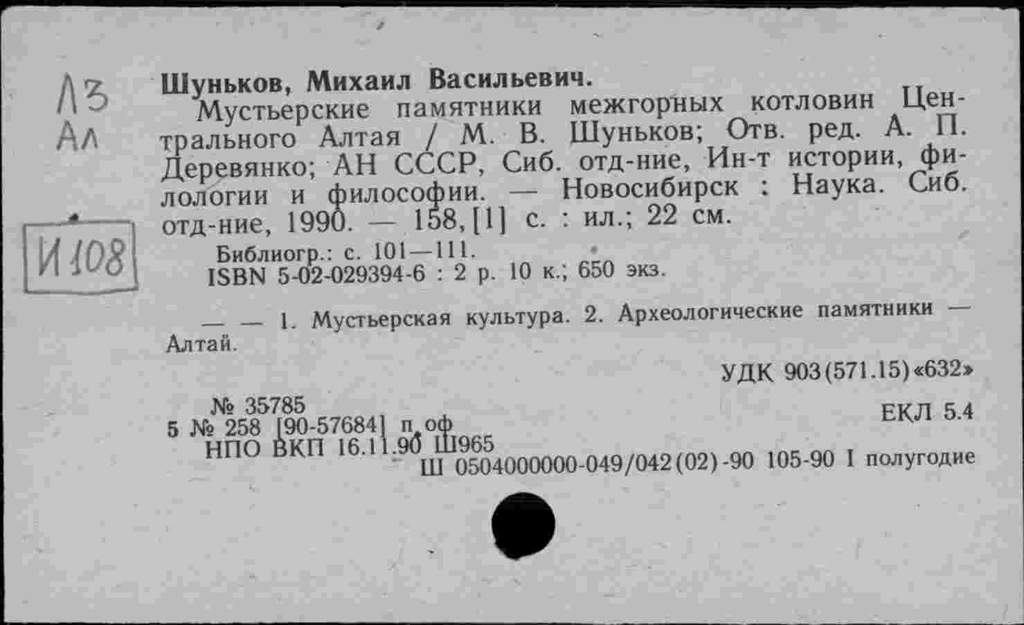 ﻿1\ъ Ал
Шуньков, Михаил Васильевич.
Мустьерские памятники межгорных КОТЛОВИН ЦЄН-трального Алтая / М. В. Шуньков; Отв. ред. А II. Деревянко; АН СССР, Сиб. отд-ние, Ин-т истории филологии и философии. — Новосибирск ; Наука. Сиб. отд-ние, 1990. — 158, [1] с. : ил.; 22 см.
Библиогр.: с. 101 —111.	’
ISBN 5-02-029394-6 : 2 р. 10 к.; 650 экз.
______ __ 1. Мустьерская культура. 2. Археологические памятники Алтай.
УДК 903(571.15)«632»
ЕКЛ 5.4
№ 35785
5 № 258 [90-576841 по*
НПО ВКП 16.1 •9(5иУ1^400{)000.049/042(02)-90 105-90 I полугодие